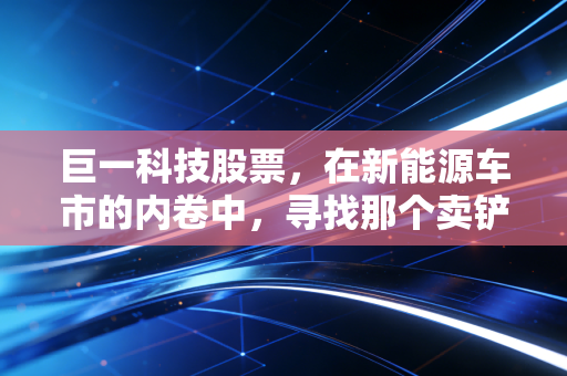 巨一科技股票，在新能源车市的内卷中，寻找那个卖铲人的确定性