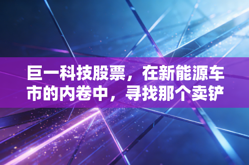 巨一科技股票，在新能源车市的内卷中，寻找那个卖铲人的确定性