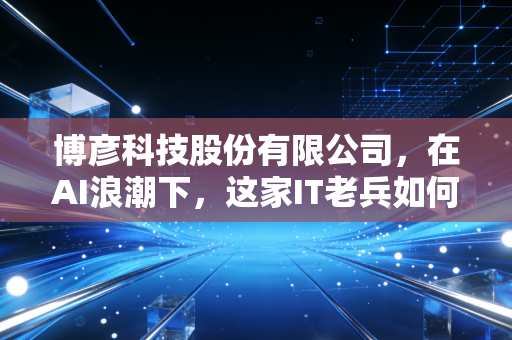 博彦科技股份有限公司，在AI浪潮下，这家IT老兵如何从卖人头进化为卖智慧？