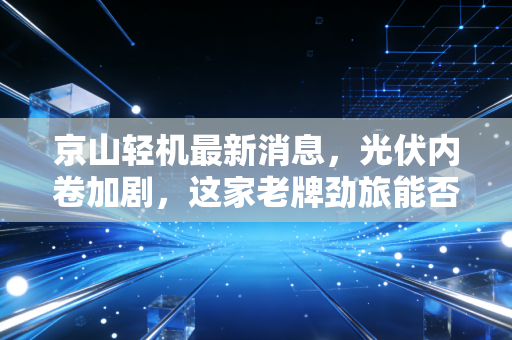 京山轻机最新消息，光伏内卷加剧，这家老牌劲旅能否靠钙钛矿翻盘？