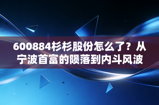 600884杉杉股份怎么了？从宁波首富的陨落到内斗风波，这家老牌浙商到底经历了什么？