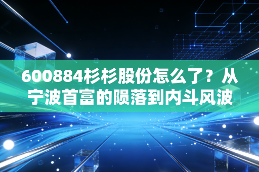 600884杉杉股份怎么了？从宁波首富的陨落到内斗风波，这家老牌浙商到底经历了什么？
