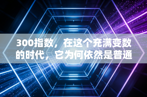 300指数，在这个充满变数的时代，它为何依然是普通人财富的压舱石？