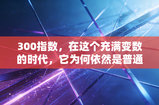 300指数，在这个充满变数的时代，它为何依然是普通人财富的压舱石？
