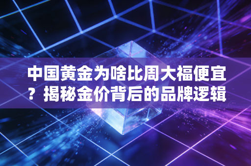 中国黄金为啥比周大福便宜？揭秘金价背后的品牌逻辑与消费真相