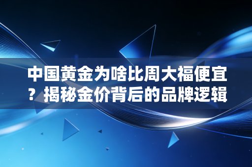 中国黄金为啥比周大福便宜？揭秘金价背后的品牌逻辑与消费真相
