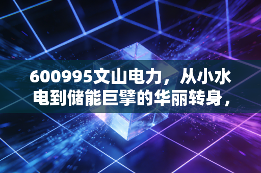 600995文山电力，从小水电到储能巨擘的华丽转身，这只股票到底值不值得你长期拥有？