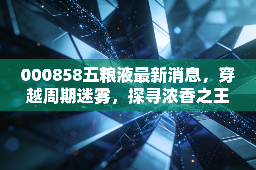 000858五粮液最新消息，穿越周期迷雾，探寻浓香之王的底牌与未来
