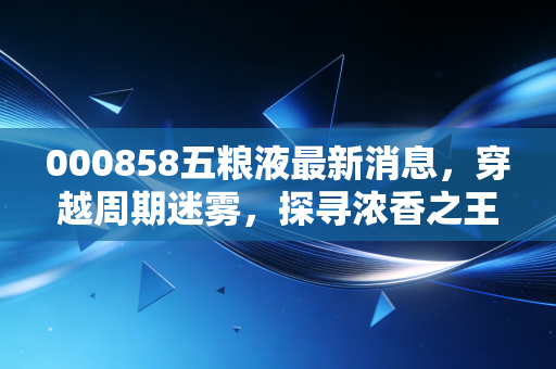 000858五粮液最新消息，穿越周期迷雾，探寻浓香之王的底牌与未来