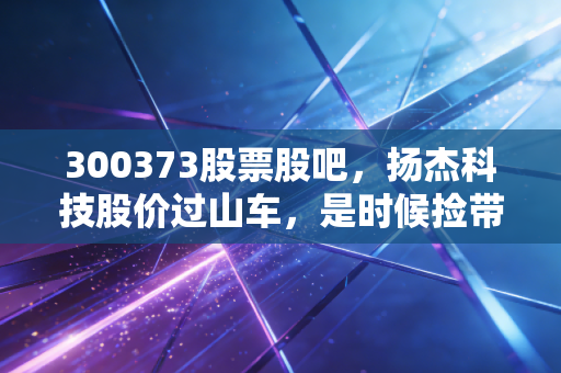 300373股票股吧，扬杰科技股价过山车，是时候捡带血筹码还是果断离场？