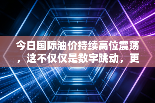 今日国际油价持续高位震荡,这不仅仅是数字跳动,更是全球经济的心电图