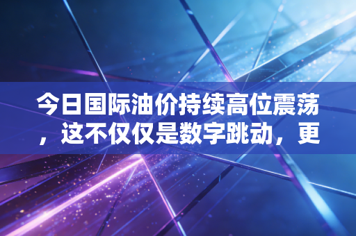 今日国际油价持续高位震荡，这不仅仅是数字跳动，更是全球经济的心电图
