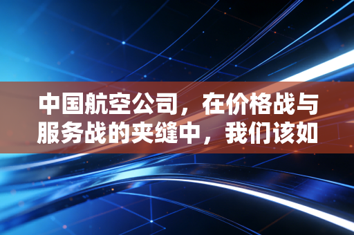 中国航空公司，在价格战与服务战的夹缝中，我们该如何飞向未来？