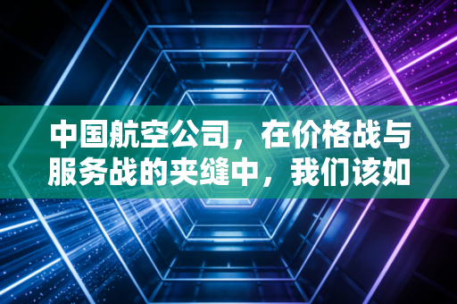 中国航空公司，在价格战与服务战的夹缝中，我们该如何飞向未来？