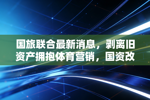 国旅联合最新消息,剥离旧资产拥抱体育营销,国资改革下的换血能否带来新生?