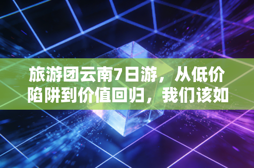 旅游团云南7日游，从低价陷阱到价值回归，我们该如何算这笔账？