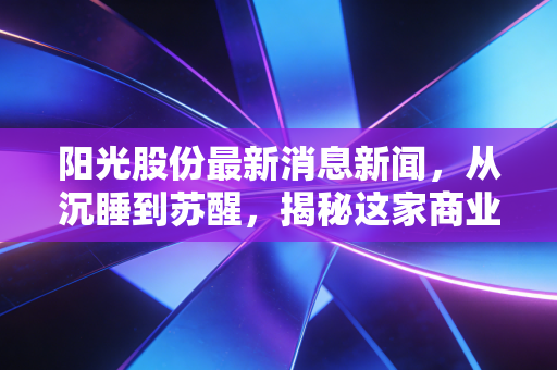 阳光股份最新消息新闻，从沉睡到苏醒，揭秘这家商业地产老兵的突围与困顿