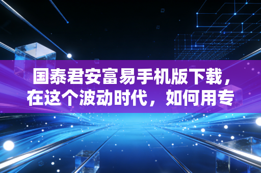 国泰君安富易手机版下载，在这个波动时代，如何用专业工具武装自己？