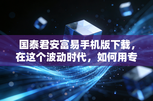 国泰君安富易手机版下载，在这个波动时代，如何用专业工具武装自己？