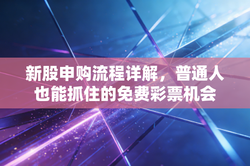 新股申购流程详解，普通人也能抓住的免费彩票机会