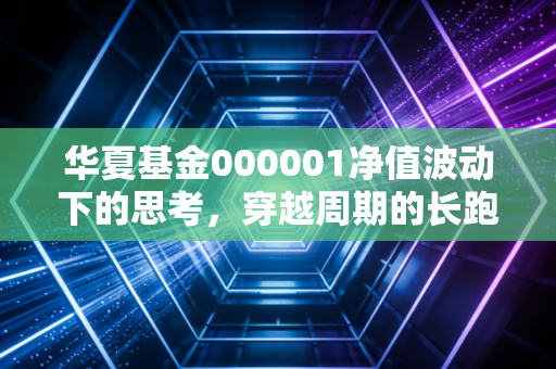 华夏基金000001净值波动下的思考，穿越周期的长跑者，还是时代的眼泪？