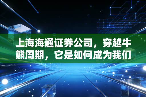 上海海通证券公司，穿越牛熊周期，它是如何成为我们财富路上的压舱石的？