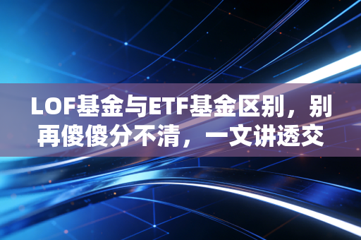 LOF基金与ETF基金区别，别再傻傻分不清，一文讲透交易机制与套利玄机