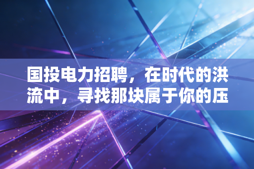 国投电力招聘，在时代的洪流中，寻找那块属于你的压舱石