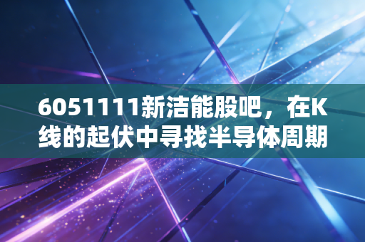 6051111新洁能股吧，在K线的起伏中寻找半导体周期的诗与远方