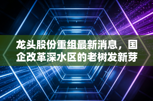 龙头股份重组最新消息，国企改革深水区的老树发新芽，是风口还是陷阱？