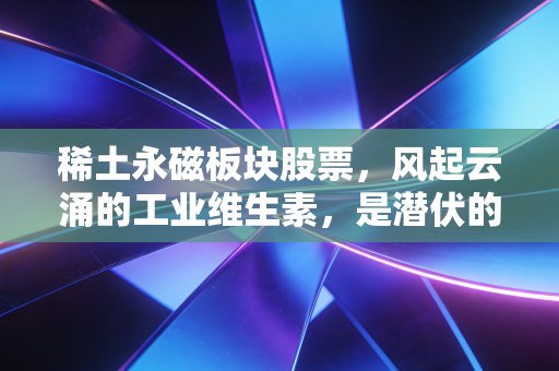 稀土永磁板块股票，风起云涌的工业维生素，是潜伏的黄金坑还是下一个十倍股的摇篮？