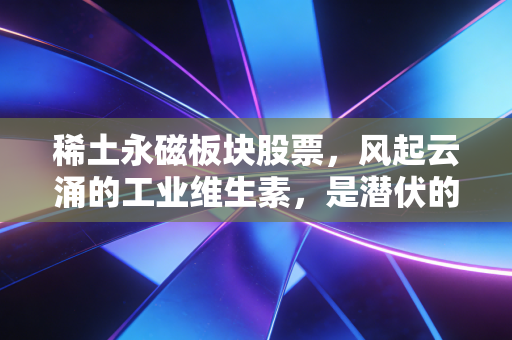 稀土永磁板块股票，风起云涌的工业维生素，是潜伏的黄金坑还是下一个十倍股的摇篮？