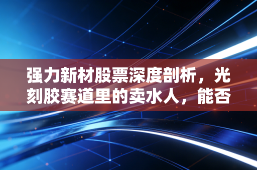 强力新材股票深度剖析，光刻胶赛道里的卖水人，能否在国产替代的春风中突围？