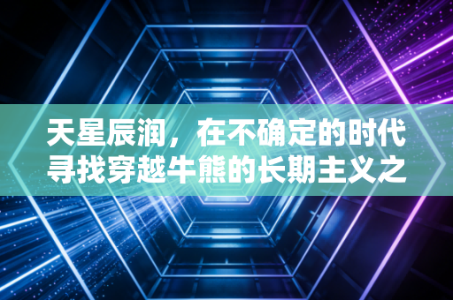 天星辰润，在不确定的时代寻找穿越牛熊的长期主义之光