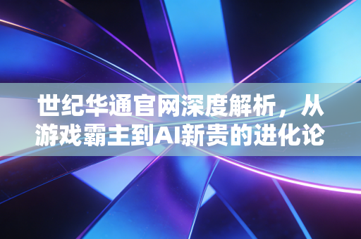世纪华通官网深度解析,从游戏霸主到AI新贵的进化论,我们还能期待什么?