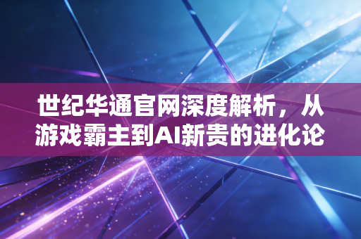世纪华通官网深度解析，从游戏霸主到AI新贵的进化论，我们还能期待什么？