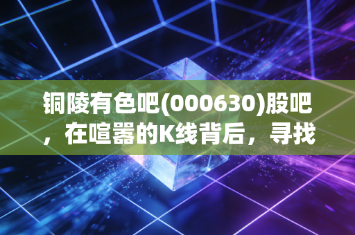 铜陵有色吧(000630)股吧,在喧嚣的K线背后,寻找那颗穿越周期的铜心