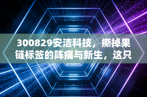 300829安洁科技，撕掉果链标签的阵痛与新生，这只隐形冠军还能上车吗？