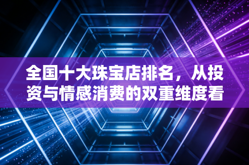 全国十大珠宝店排名，从投资与情感消费的双重维度看行业巨头