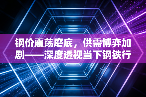 钢价震荡磨底，供需博弈加剧——深度透视当下钢铁行业的真实体温
