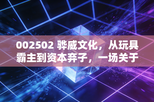 002502 骅威文化，从玩具霸主到资本弃子，一场关于跨界转型与人性贪婪的深度复盘
