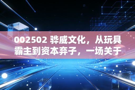 002502 骅威文化，从玩具霸主到资本弃子，一场关于跨界转型与人性贪婪的深度复盘