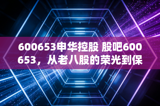 600653申华控股 股吧600653,从老八股的荣光到保壳的挣扎,散户还有机会吗?