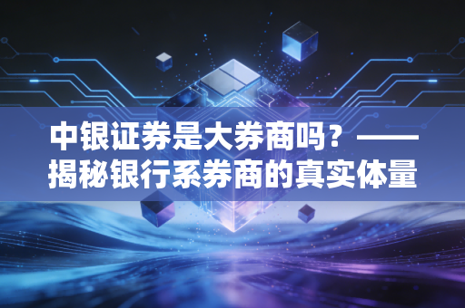 中银证券是大券商吗？——揭秘银行系券商的真实体量与投资体验