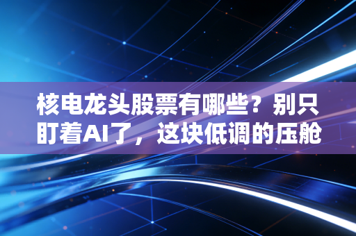 核电龙头股票有哪些？别只盯着AI了，这块低调的压舱石才是长跑冠军