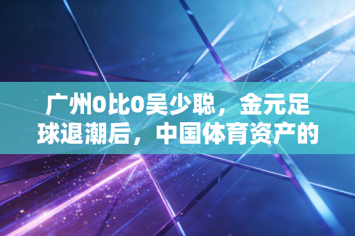 广州0比0吴少聪，金元足球退潮后，中国体育资产的去杠杆与价值重估