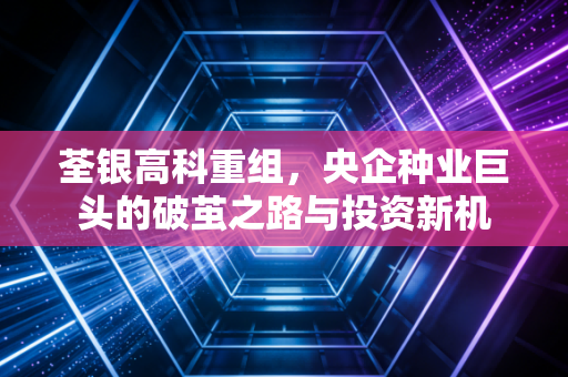 荃银高科重组，央企种业巨头的破茧之路与投资新机