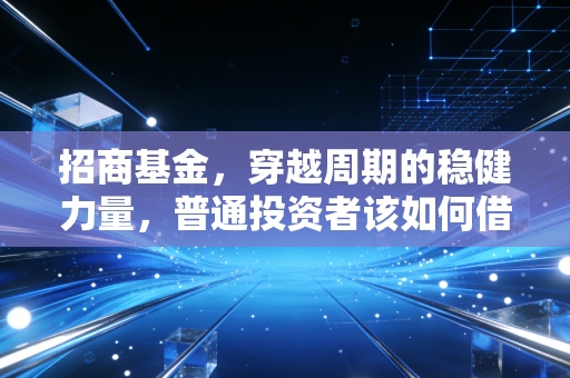 招商基金,穿越周期的稳健力量,普通投资者该如何借力这艘公募巨轮?
