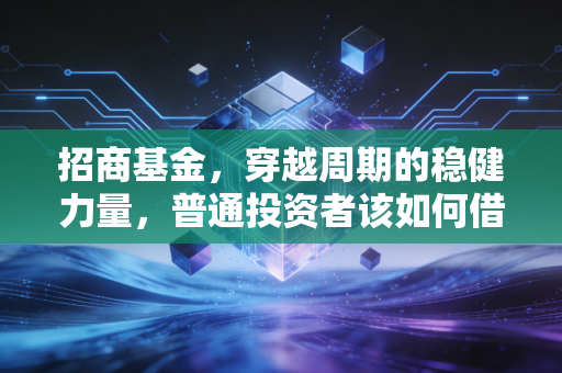 招商基金,穿越周期的稳健力量,普通投资者该如何借力这艘公募巨轮?