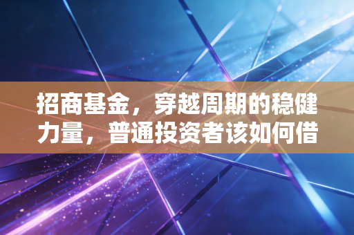 招商基金，穿越周期的稳健力量，普通投资者该如何借力这艘公募巨轮？